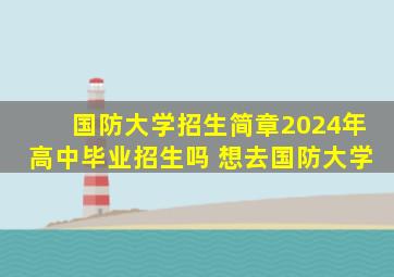 国防大学招生简章2024年高中毕业招生吗 想去国防大学